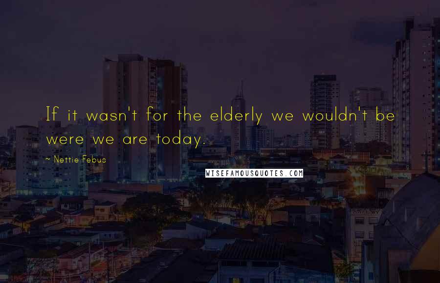 Nettie Febus Quotes: If it wasn't for the elderly we wouldn't be were we are today.