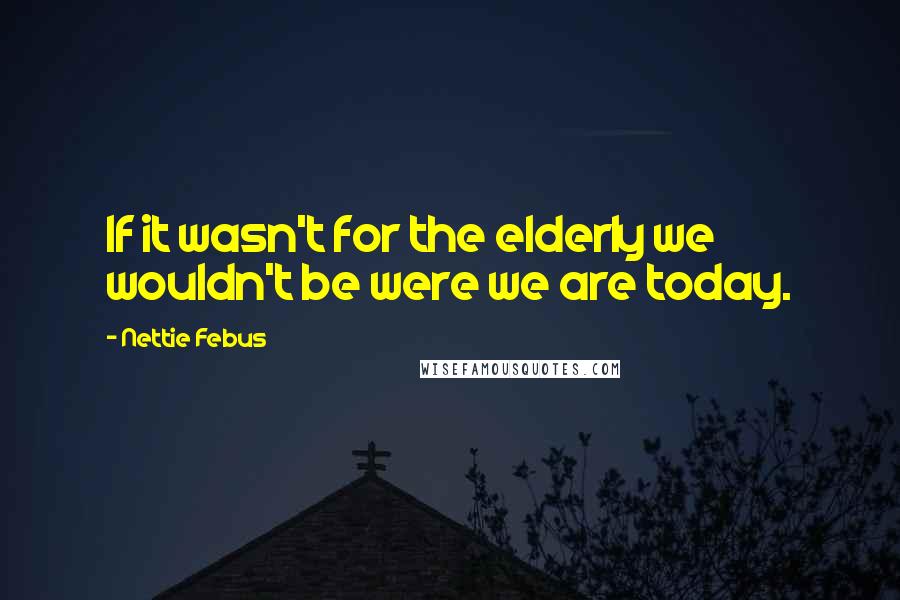 Nettie Febus Quotes: If it wasn't for the elderly we wouldn't be were we are today.