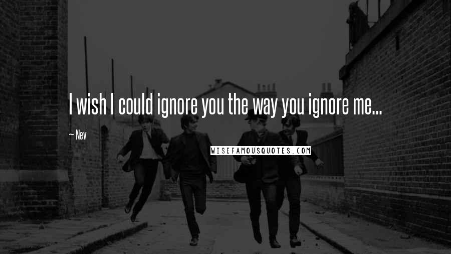 Nev Quotes: I wish I could ignore you the way you ignore me...
