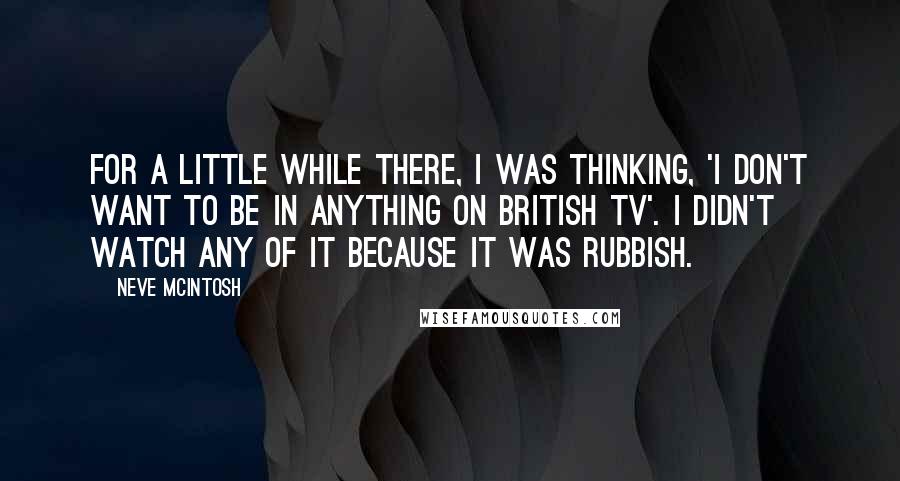 Neve McIntosh Quotes: For a little while there, I was thinking, 'I don't want to be in anything on British TV'. I didn't watch any of it because it was rubbish.