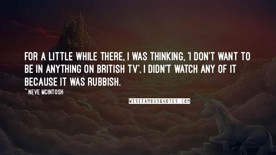 Neve McIntosh Quotes: For a little while there, I was thinking, 'I don't want to be in anything on British TV'. I didn't watch any of it because it was rubbish.