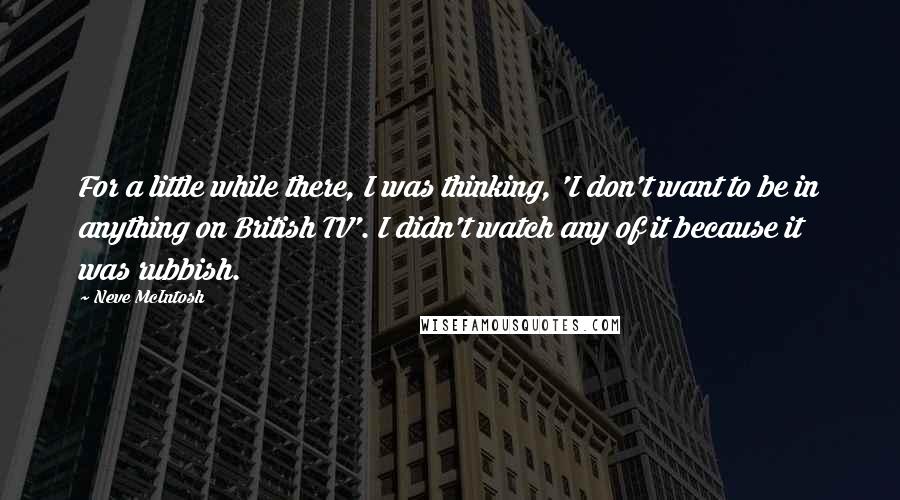 Neve McIntosh Quotes: For a little while there, I was thinking, 'I don't want to be in anything on British TV'. I didn't watch any of it because it was rubbish.