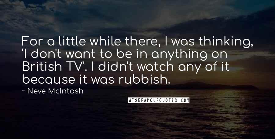 Neve McIntosh Quotes: For a little while there, I was thinking, 'I don't want to be in anything on British TV'. I didn't watch any of it because it was rubbish.