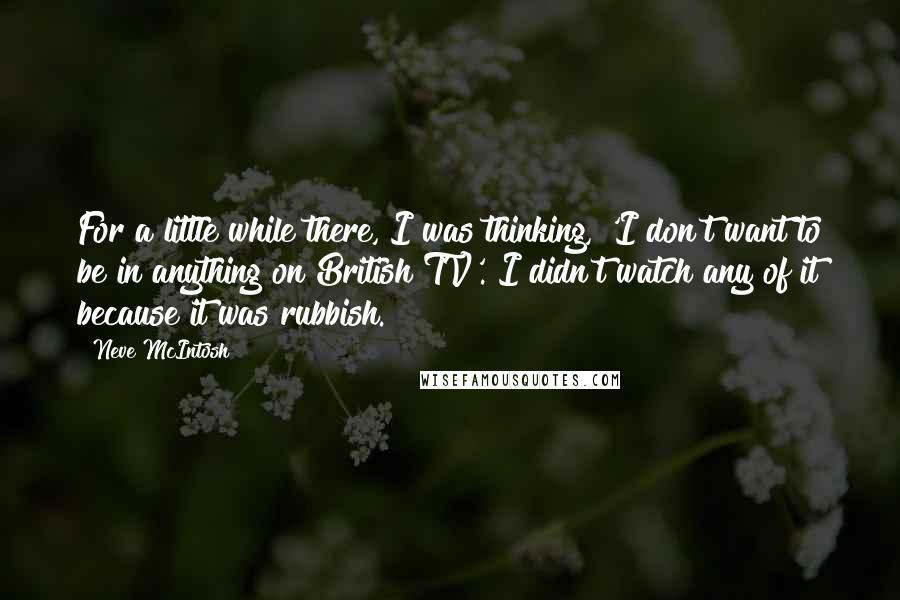 Neve McIntosh Quotes: For a little while there, I was thinking, 'I don't want to be in anything on British TV'. I didn't watch any of it because it was rubbish.