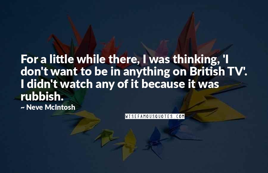 Neve McIntosh Quotes: For a little while there, I was thinking, 'I don't want to be in anything on British TV'. I didn't watch any of it because it was rubbish.