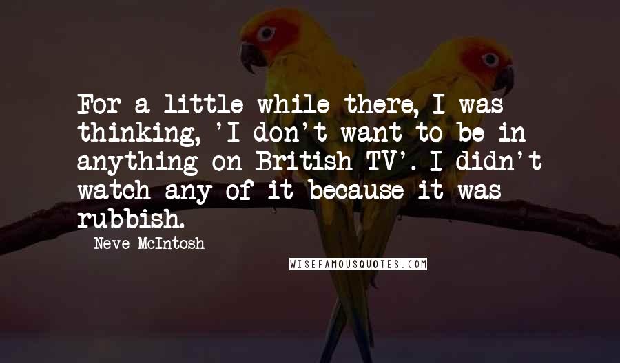 Neve McIntosh Quotes: For a little while there, I was thinking, 'I don't want to be in anything on British TV'. I didn't watch any of it because it was rubbish.