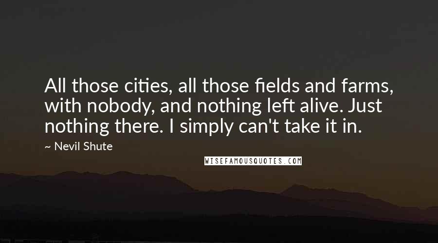 Nevil Shute Quotes: All those cities, all those fields and farms, with nobody, and nothing left alive. Just nothing there. I simply can't take it in.
