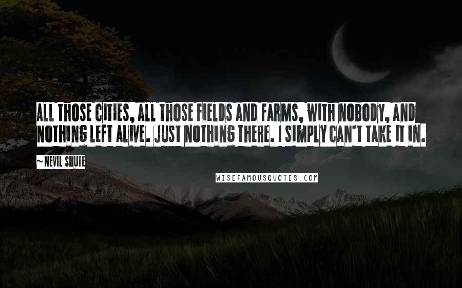 Nevil Shute Quotes: All those cities, all those fields and farms, with nobody, and nothing left alive. Just nothing there. I simply can't take it in.