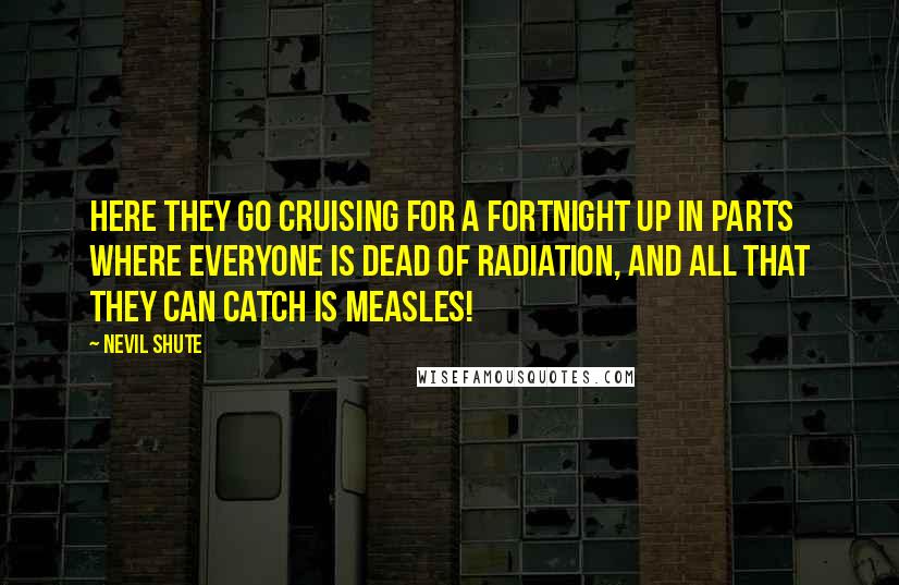 Nevil Shute Quotes: Here they go cruising for a fortnight up in parts where everyone is dead of radiation, and all that they can catch is measles!