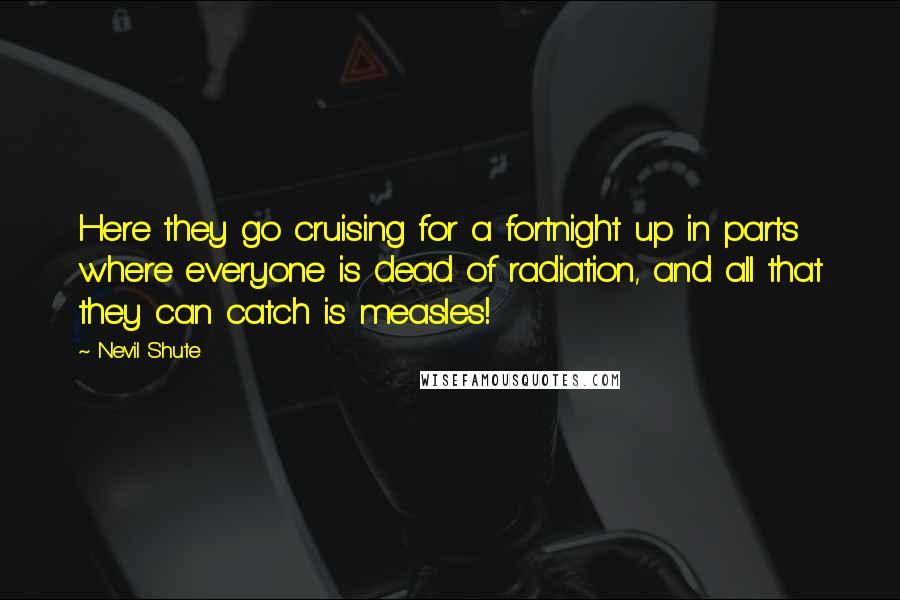 Nevil Shute Quotes: Here they go cruising for a fortnight up in parts where everyone is dead of radiation, and all that they can catch is measles!