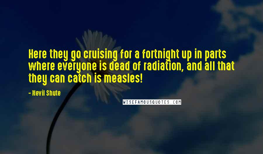 Nevil Shute Quotes: Here they go cruising for a fortnight up in parts where everyone is dead of radiation, and all that they can catch is measles!