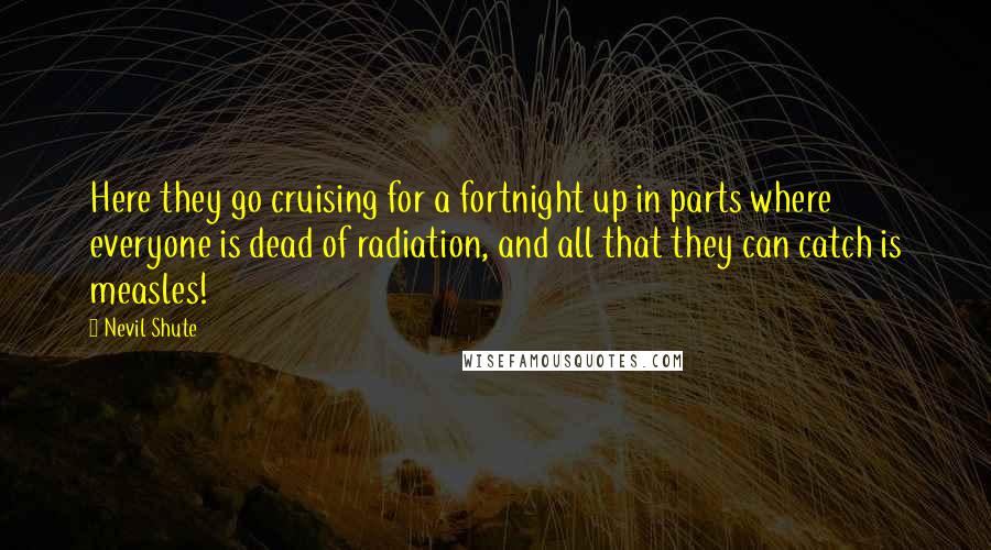 Nevil Shute Quotes: Here they go cruising for a fortnight up in parts where everyone is dead of radiation, and all that they can catch is measles!