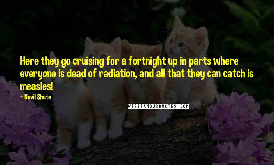 Nevil Shute Quotes: Here they go cruising for a fortnight up in parts where everyone is dead of radiation, and all that they can catch is measles!