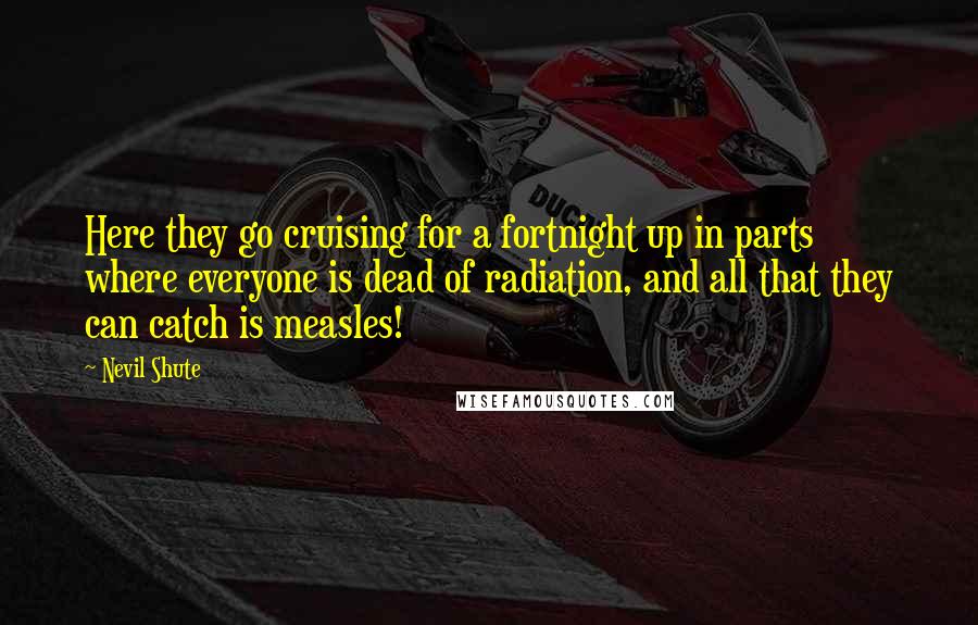 Nevil Shute Quotes: Here they go cruising for a fortnight up in parts where everyone is dead of radiation, and all that they can catch is measles!