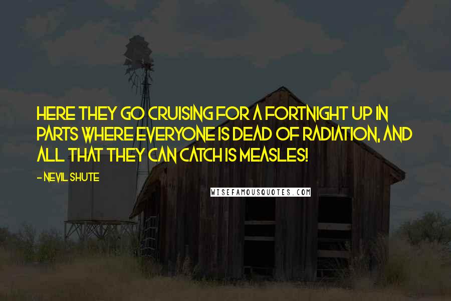 Nevil Shute Quotes: Here they go cruising for a fortnight up in parts where everyone is dead of radiation, and all that they can catch is measles!