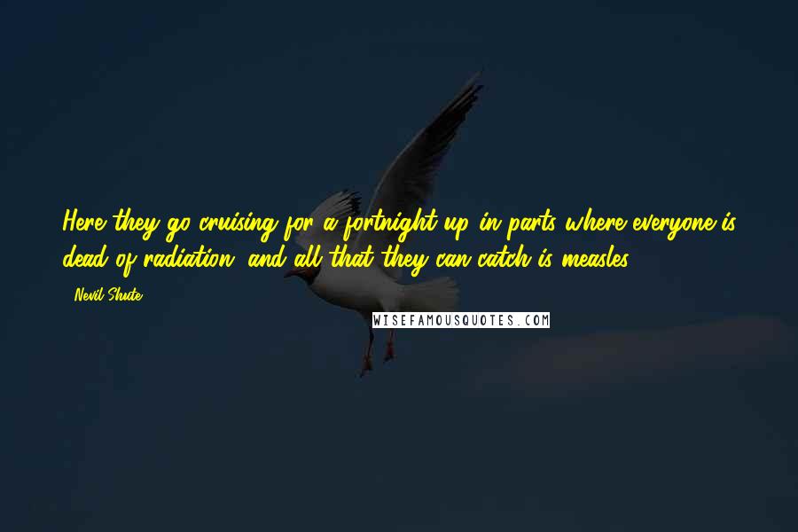 Nevil Shute Quotes: Here they go cruising for a fortnight up in parts where everyone is dead of radiation, and all that they can catch is measles!