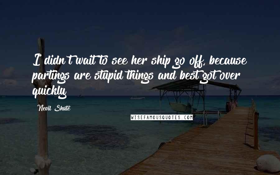 Nevil Shute Quotes: I didn't wait to see her ship go off, because partings are stupid things and best got over quickly