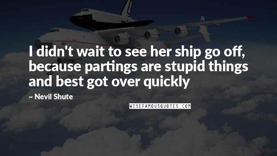 Nevil Shute Quotes: I didn't wait to see her ship go off, because partings are stupid things and best got over quickly