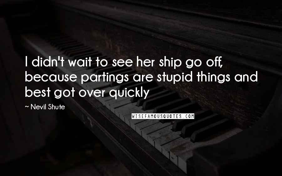 Nevil Shute Quotes: I didn't wait to see her ship go off, because partings are stupid things and best got over quickly