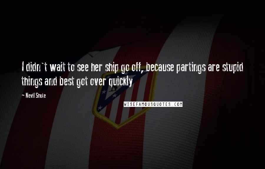 Nevil Shute Quotes: I didn't wait to see her ship go off, because partings are stupid things and best got over quickly