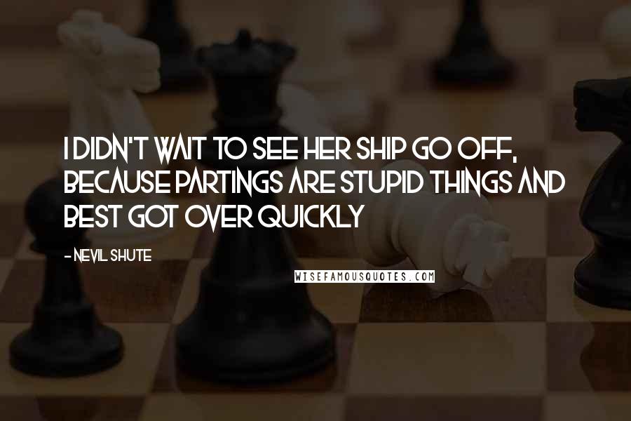 Nevil Shute Quotes: I didn't wait to see her ship go off, because partings are stupid things and best got over quickly