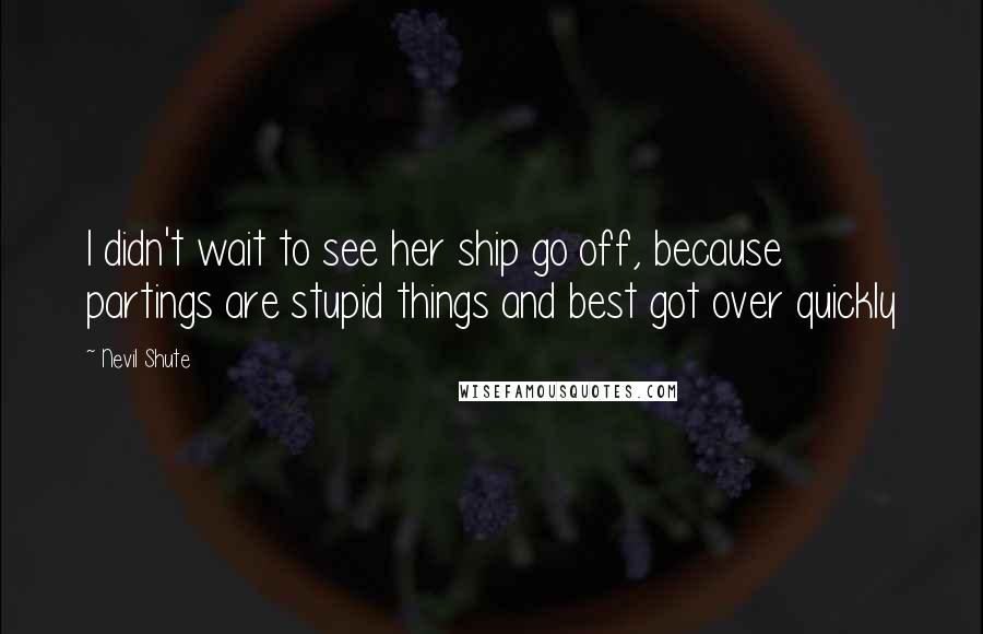 Nevil Shute Quotes: I didn't wait to see her ship go off, because partings are stupid things and best got over quickly