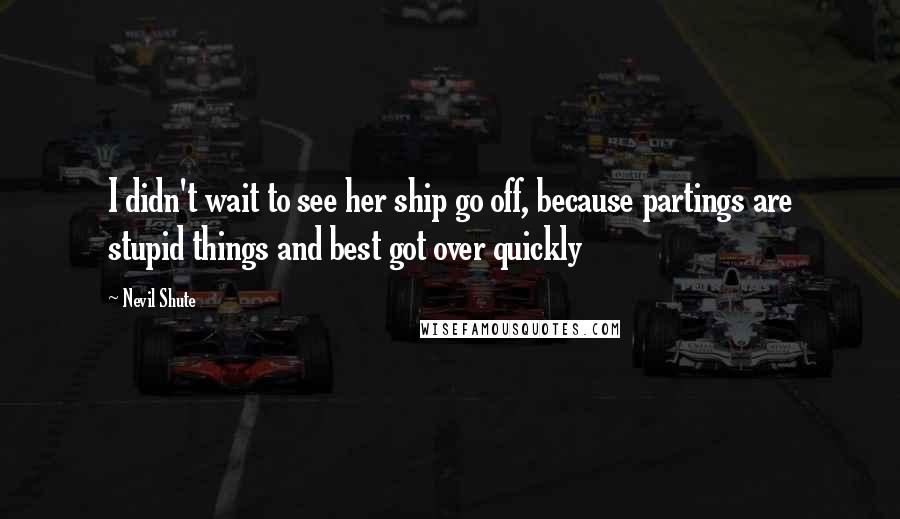 Nevil Shute Quotes: I didn't wait to see her ship go off, because partings are stupid things and best got over quickly