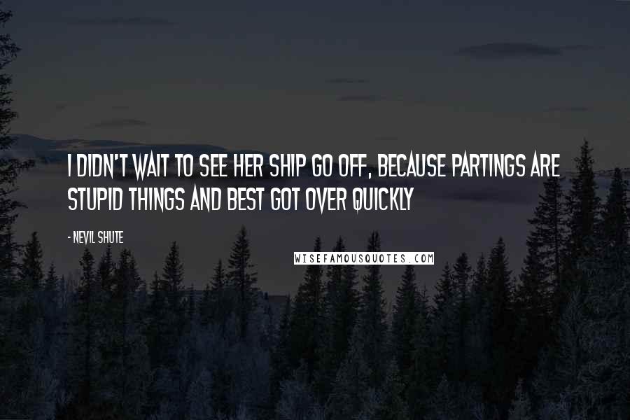 Nevil Shute Quotes: I didn't wait to see her ship go off, because partings are stupid things and best got over quickly