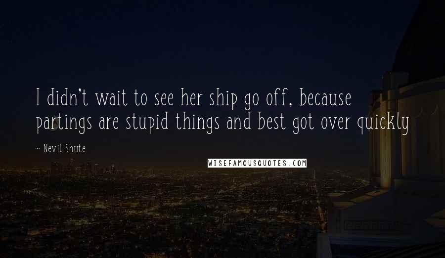 Nevil Shute Quotes: I didn't wait to see her ship go off, because partings are stupid things and best got over quickly