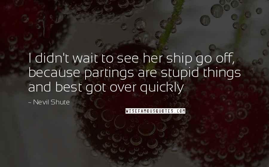 Nevil Shute Quotes: I didn't wait to see her ship go off, because partings are stupid things and best got over quickly