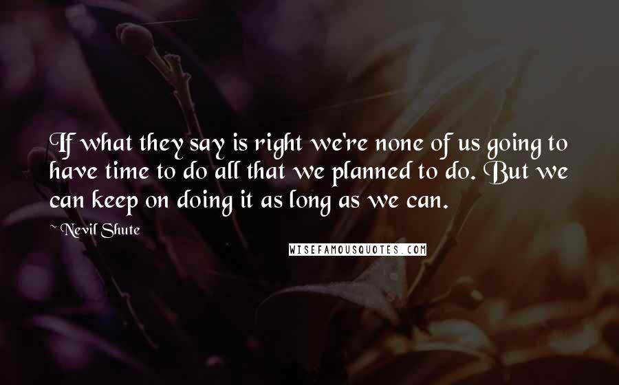 Nevil Shute Quotes: If what they say is right we're none of us going to have time to do all that we planned to do. But we can keep on doing it as long as we can.