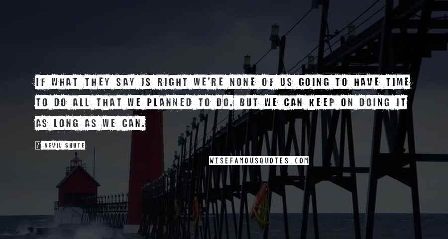 Nevil Shute Quotes: If what they say is right we're none of us going to have time to do all that we planned to do. But we can keep on doing it as long as we can.