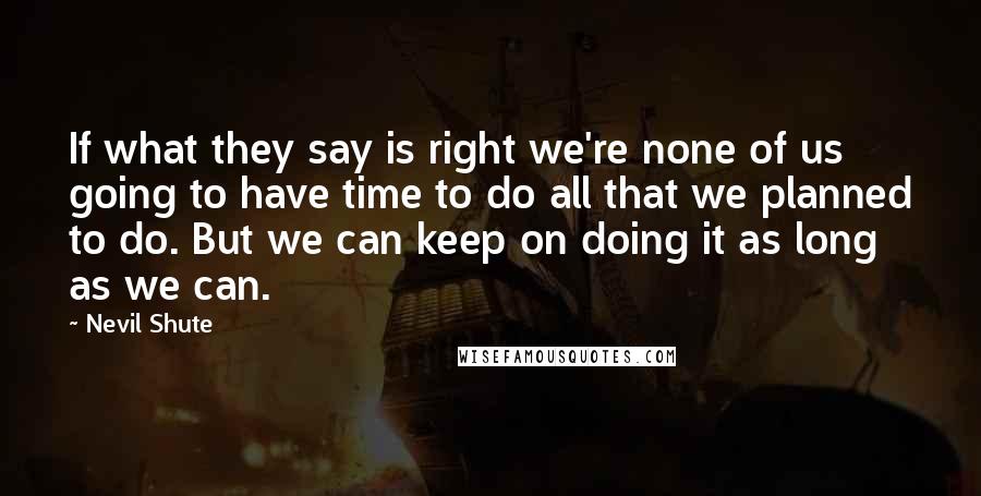 Nevil Shute Quotes: If what they say is right we're none of us going to have time to do all that we planned to do. But we can keep on doing it as long as we can.