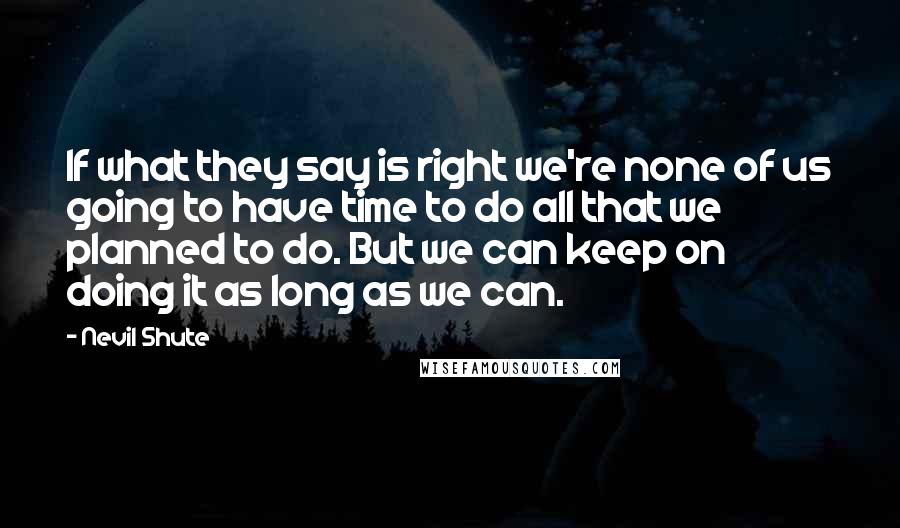 Nevil Shute Quotes: If what they say is right we're none of us going to have time to do all that we planned to do. But we can keep on doing it as long as we can.