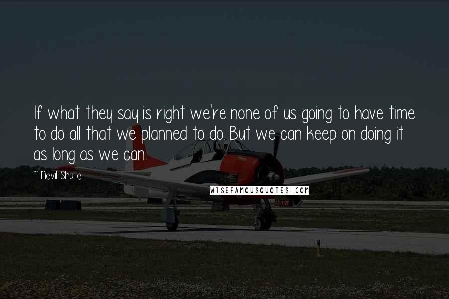 Nevil Shute Quotes: If what they say is right we're none of us going to have time to do all that we planned to do. But we can keep on doing it as long as we can.