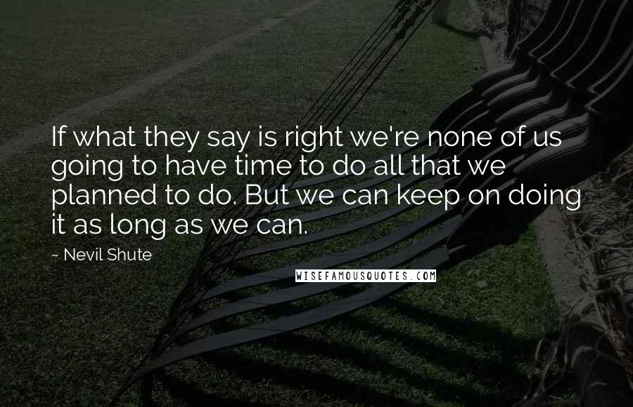 Nevil Shute Quotes: If what they say is right we're none of us going to have time to do all that we planned to do. But we can keep on doing it as long as we can.