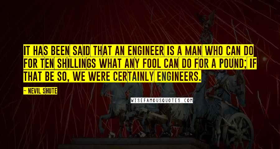 Nevil Shute Quotes: It has been said that an engineer is a man who can do for ten shillings what any fool can do for a pound; if that be so, we were certainly engineers.