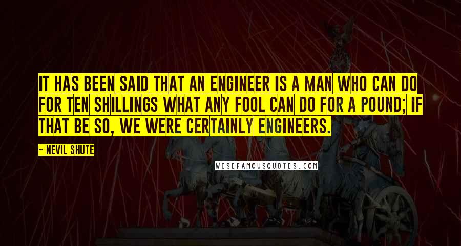 Nevil Shute Quotes: It has been said that an engineer is a man who can do for ten shillings what any fool can do for a pound; if that be so, we were certainly engineers.