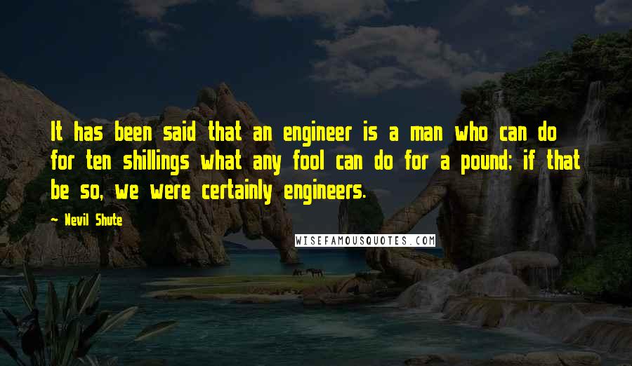 Nevil Shute Quotes: It has been said that an engineer is a man who can do for ten shillings what any fool can do for a pound; if that be so, we were certainly engineers.