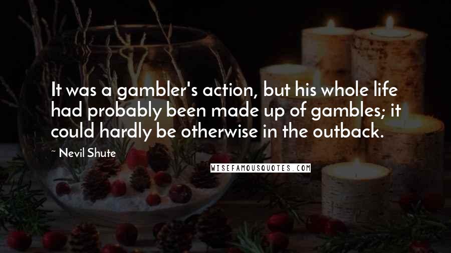 Nevil Shute Quotes: It was a gambler's action, but his whole life had probably been made up of gambles; it could hardly be otherwise in the outback.