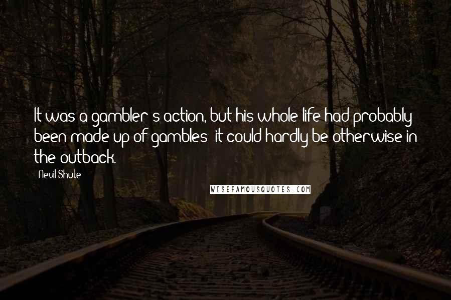 Nevil Shute Quotes: It was a gambler's action, but his whole life had probably been made up of gambles; it could hardly be otherwise in the outback.