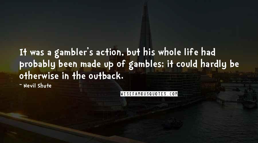 Nevil Shute Quotes: It was a gambler's action, but his whole life had probably been made up of gambles; it could hardly be otherwise in the outback.