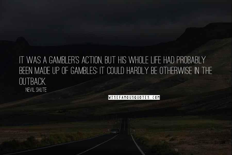 Nevil Shute Quotes: It was a gambler's action, but his whole life had probably been made up of gambles; it could hardly be otherwise in the outback.