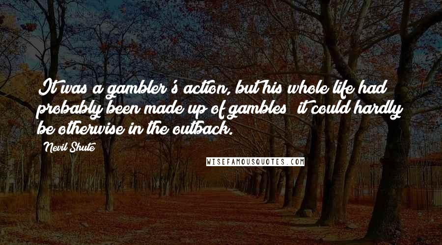 Nevil Shute Quotes: It was a gambler's action, but his whole life had probably been made up of gambles; it could hardly be otherwise in the outback.