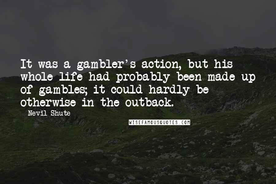 Nevil Shute Quotes: It was a gambler's action, but his whole life had probably been made up of gambles; it could hardly be otherwise in the outback.
