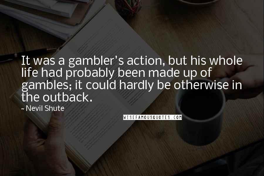Nevil Shute Quotes: It was a gambler's action, but his whole life had probably been made up of gambles; it could hardly be otherwise in the outback.