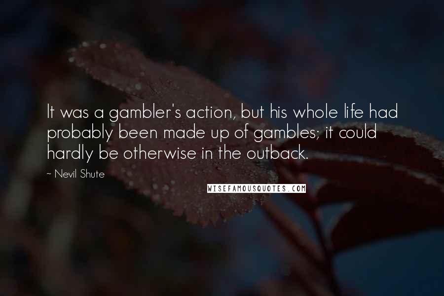 Nevil Shute Quotes: It was a gambler's action, but his whole life had probably been made up of gambles; it could hardly be otherwise in the outback.
