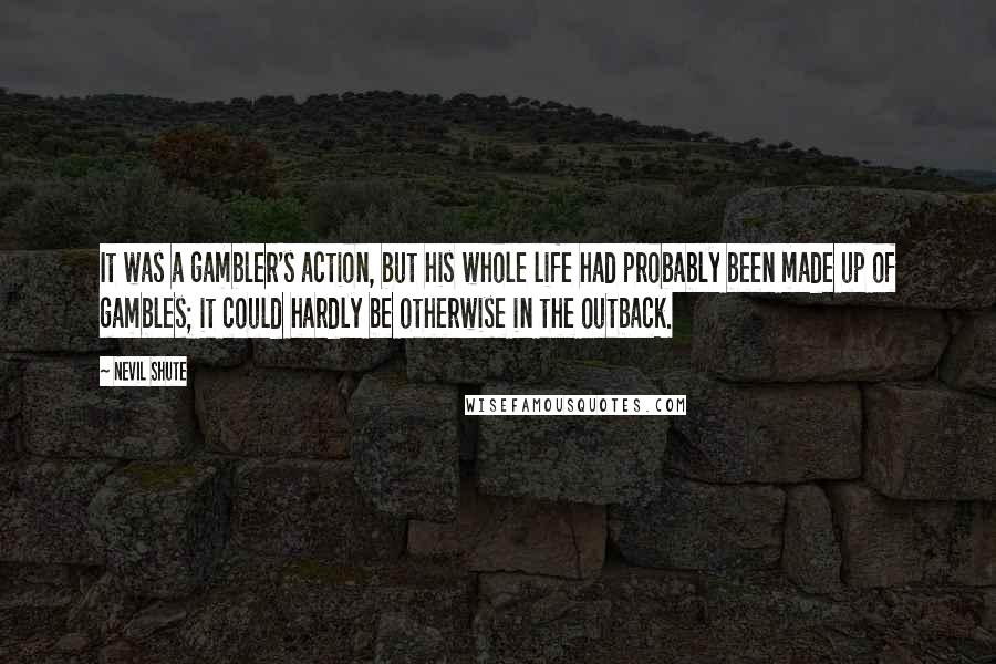 Nevil Shute Quotes: It was a gambler's action, but his whole life had probably been made up of gambles; it could hardly be otherwise in the outback.