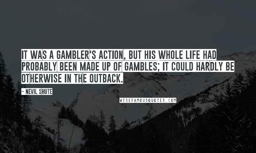 Nevil Shute Quotes: It was a gambler's action, but his whole life had probably been made up of gambles; it could hardly be otherwise in the outback.
