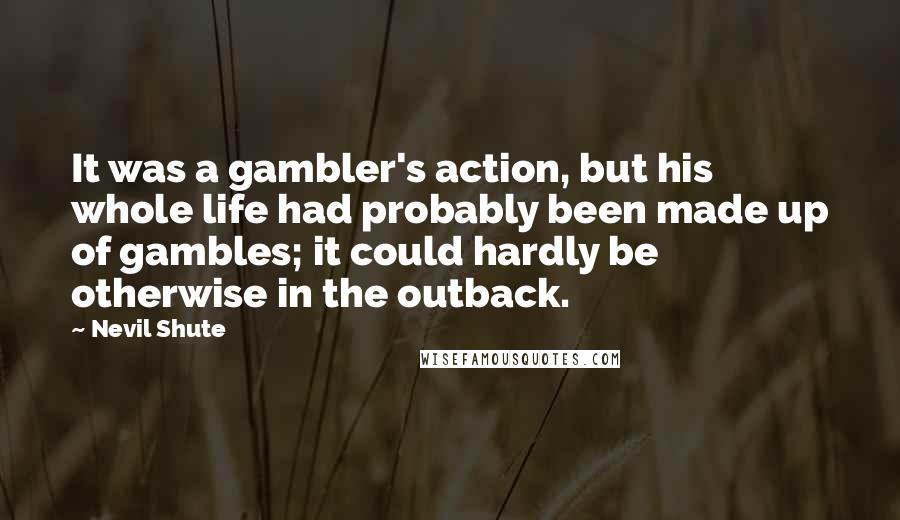 Nevil Shute Quotes: It was a gambler's action, but his whole life had probably been made up of gambles; it could hardly be otherwise in the outback.